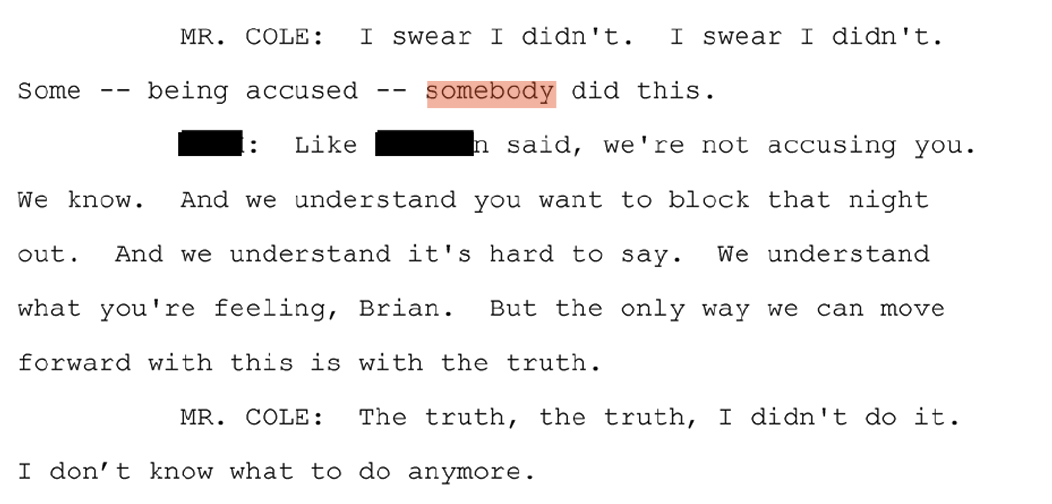 Excerpt from the FBI interrogation transcript in which Cole says he swears he didn't do it and that somebody did this, a redacted agent says they are not accusing him and that the only way to move forward is with the truth, and Cole answers that the truth is he didn't do it and he doesn't know what to do anymore